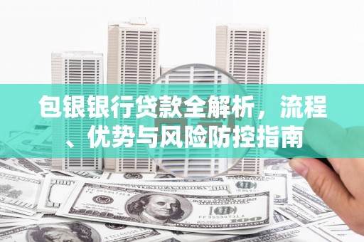 周口包银银行贷款全解析，流程、优势与风险防控指南