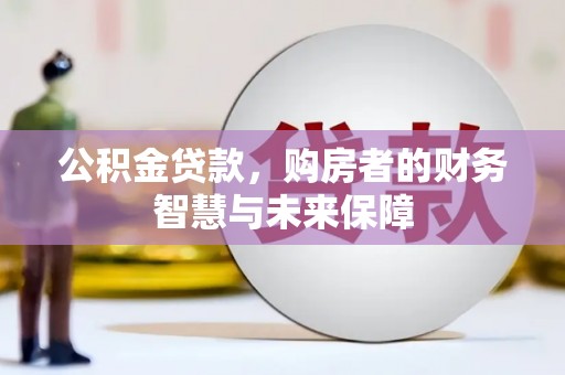 周口公积金贷款，购房者的财务智慧与未来保障