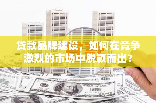 周口贷款品牌建设，如何在竞争激烈的市场中脱颖而出？