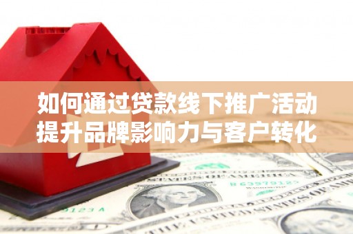周口如何通过贷款线下推广活动提升品牌影响力与客户转化率