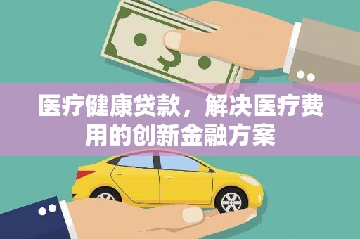 周口医疗健康贷款，解决医疗费用的创新金融方案