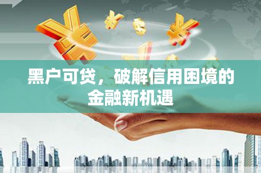 周口黑户可贷，破解信用困境的金融新机遇