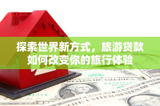 周口探索世界新方式，旅游贷款如何改变你的旅行体验
