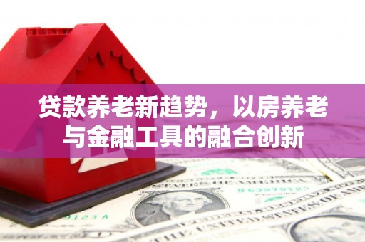 周口贷款养老新趋势，以房养老与金融工具的融合创新