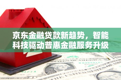 周口京东金融贷款新趋势，智能科技驱动普惠金融服务升级